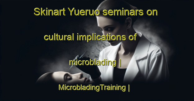 Skinart Yueruo seminars on cultural implications of microblading | MicrobladingTraining | MicrobladingClasses | SkinartTraining-China